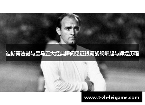 迪斯蒂法诺与皇马五大经典瞬间见证银河战舰崛起与辉煌历程