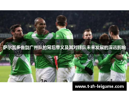 萨尔瓦多告别广州队的背后意义及其对球队未来发展的深远影响