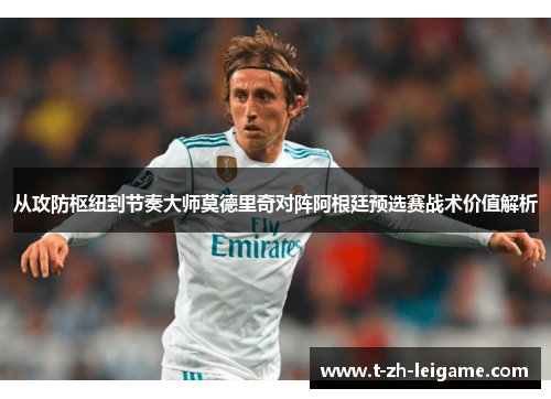 从攻防枢纽到节奏大师莫德里奇对阵阿根廷预选赛战术价值解析