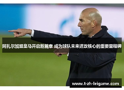 阿扎尔加盟皇马开启新篇章 成为球队未来进攻核心的重要里程碑 阿扎尔加盟皇马开启新篇章 成为球队未来进攻核心的重要里程碑