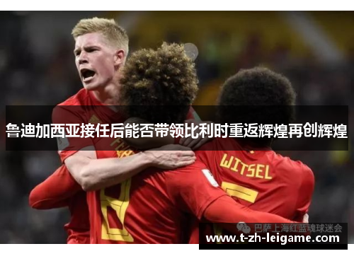 鲁迪加西亚接任后能否带领比利时重返辉煌再创辉煌