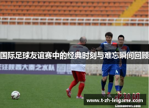 国际足球友谊赛中的经典时刻与难忘瞬间回顾