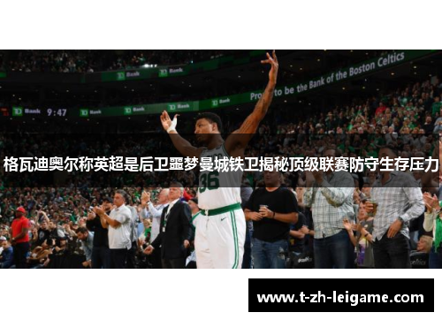 格瓦迪奥尔称英超是后卫噩梦曼城铁卫揭秘顶级联赛防守生存压力 格瓦迪奥尔称英超是后卫噩梦曼城铁卫揭秘顶级联赛防守生存压力