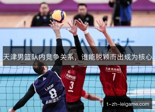 天津男篮队内竞争关系,谁能脱颖而出成为核心 天津男篮队内竞争关系,谁能脱颖而出成为核心